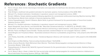 References: Stochastic Gradients
● Pierre L’Ecuyer, Note: On the interchange of derivative and expectation for likelihood ratio derivative estimators, Management
Science, 1995
● Peter W Glynn, Likelihood ratio gradient estimation for stochastic systems, Communications of the ACM, 1990
● Michael C Fu, Gradient estimation, Handbooks in operations research and management science, 2006
● Ronald J Williams, Simple statistical gradient-following algorithms for connectionist reinforcement learning, Machine learning, 1992
● Paul Glasserman, Monte Carlo methods in financial engineering, 2003
● Omiros Papaspiliopoulos, Gareth O Roberts, Martin Skold, A general framework for the parametrization of hierarchical models,
Statistical Science, 2007
● Michael C Fu, Gradient estimation, Handbooks in operations research and management science, 2006
● Rajesh Ranganath, Sean Gerrish, and David M. Blei. "Black Box Variational Inference." In AISTATS, pp. 814-822. 2014.
● Andriy Mnih, and Karol Gregor. "Neural variational inference and learning in belief networks." arXiv preprint arXiv:1402.0030 (2014).
● Michalis Titsias and Miguel Lázaro-Gredilla. "Doubly stochastic variational Bayes for non-conjugate inference." (2014).
● David Wingate and Theophane Weber. "Automated variational inference in probabilistic programming." arXiv preprint arXiv:1301.1299
(2013).
● John Paisley, David Blei, and Michael Jordan. "Variational Bayesian inference with stochastic search." arXiv preprint arXiv:1206.6430
(2012).
● Durk Kingma and Max Welling. "Auto-encoding Variational Bayes." ICLR (2014).
● Danilo Jimenez Rezende, Shakir Mohamed, Daan Wierstra. "Stochastic Backpropagation and Approximate Inference in Deep
Generative Models." ICML (2014).
● Papaspiliopoulos O, Roberts GO, Sköld M. A general framework for the parametrization of hierarchical models. Statistical Science.
2007 Feb 1:59-73.
● Fan K, Wang Z, Beck J, Kwok J, Heller KA. Fast second order stochastic backpropagation for variational inference. InAdvances in
Neural Information Processing Systems 2015 (pp. 1387-1395).
 