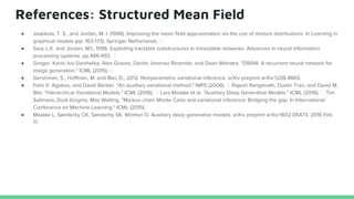 References: Structured Mean Field
● Jaakkola, T. S., and Jordan, M. I. (1998). Improving the mean field approximation via the use of mixture distributions. In Learning in
graphical models (pp. 163-173). Springer Netherlands.
● Saul, L.K. and Jordan, M.I., 1996. Exploiting tractable substructures in intractable networks. Advances in neural information
processing systems, pp.486-492.
● Gregor, Karol, Ivo Danihelka, Alex Graves, Danilo Jimenez Rezende, and Daan Wierstra. "DRAW: A recurrent neural network for
image generation." ICML (2015).
● Gershman, S., Hoffman, M. and Blei, D., 2012. Nonparametric variational inference. arXiv preprint arXiv:1206.4665.
● Felix V. Agakov, and David Barber. "An auxiliary variational method." NIPS (2004). Rajesh Ranganath, Dustin Tran, and David M.
Blei. "Hierarchical Variational Models." ICML (2016). Lars Maaløe et al. "Auxiliary Deep Generative Models." ICML (2016). Tim
Salimans, Durk Kingma, Max Welling. "Markov chain Monte Carlo and variational inference: Bridging the gap. In International
Conference on Machine Learning." ICML (2015).
● Maaløe L, Sønderby CK, Sønderby SK, Winther O. Auxiliary deep generative models. arXiv preprint arXiv:1602.05473. 2016 Feb
17.
 