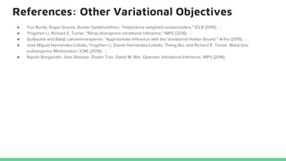 References: Other Variational Objectives
● Yuri Burda, Roger Grosse, Ruslan Salakhutidinov. "Importance weighted autoencoders." ICLR (2015).
● Yingzhen Li, Richard E. Turner. "Rényi divergence variational inference." NIPS (2016).
● Guillaume and Balaji Lakshminarayanan. "Approximate Inference with the Variational Holder Bound." ArXiv (2015).
● José Miguel Hernández-Lobato, Yingzhen Li, Daniel Hernández-Lobato, Thang Bui, and Richard E. Turner. Black-box
α-divergence Minimization. ICML (2016).
● Rajesh Ranganath, Jaan Altosaar, Dustin Tran, David M. Blei. Operator Variational Inference. NIPS (2016).
 
