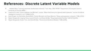 References: Discrete Latent Variable Models
● Radford Neal. "Learning stochastic feedforward networks." Tech. Rep. CRG-TR-90-7: Department of Computer Science,
University of Toronto (1990).
● Lawrence K. Saul, Tommi Jaakkola, and Michael I. Jordan. "Mean field theory for sigmoid belief networks." Journal of artificial
intelligence research 4, no. 1 (1996): 61-76.
● Karol Gregor, Ivo Danihelka, Andriy Mnih, Charles Blundell, and Daan Wierstra. "Deep autoregressive networks." ICML (2014).
● Rajesh Ranganath, Linpeng Tang, Laurent Charlin, and David M. Blei. "Deep Exponential Families." AISTATS (2015).
● Rajesh Ranganath, Dustin Tran, and David M. Blei. "Hierarchical Variational Models." ICML (2016).
 