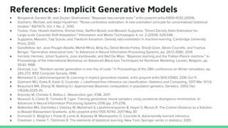 References: Implicit Generative Models
● Borgwardt, Karsten M., and Zoubin Ghahramani. "Bayesian two-sample tests." arXiv preprint arXiv:0906.4032 (2009).
● Gutmann, Michael, and Aapo Hyvärinen. "Noise-contrastive estimation: A new estimation principle for unnormalized statistical
models." AISTATS. Vol. 1. No. 2. 2010.
● Tsuboi, Yuta, Hisashi Kashima, Shohei Hido, Steffen Bickel, and Masashi Sugiyama. "Direct Density Ratio Estimation for
Large-scale Covariate Shift Adaptation." Information and Media Technologies 4, no. 2 (2009): 529-546.
● Sugiyama, Masashi, Taiji Suzuki, and Takafumi Kanamori. Density ratio estimation in machine learning. Cambridge University
Press, 2012.
● Goodfellow, Ian, Jean Pouget-Abadie, Mehdi Mirza, Bing Xu, David Warde-Farley, Sherjil Ozair, Aaron Courville, and Yoshua
Bengio. "Generative adversarial nets." In Advances in Neural Information Processing Systems, pp. 2672-2680. 2014.
● Verrelst, Herman, Johan Suykens, Joos Vandewalle, and Bart De Moor. "Bayesian learning and the Fokker-Planck machine." In
Proceedings of the International Workshop on Advanced Black-box Techniques for Nonlinear Modeling, Leuven, Belgium, pp.
55-61. 1998.
● Devroye, Luc. "Random variate generation in one line of code." In Proceedings of the 28th conference on Winter simulation, pp.
265-272. IEEE Computer Society, 1996.
● Mohamed S, Lakshminarayanan B. Learning in implicit generative models. arXiv preprint arXiv:1610.03483. 2016 Oct 11.
● Gutmann MU, Dutta R, Kaski S, Corander J. Likelihood-free inference via classification. Statistics and Computing. 2017 Mar 13:1-5.
● Beaumont MA, Zhang W, Balding DJ. Approximate Bayesian computation in population genetics. Genetics. 2002 Dec
1;162(4):2025-35.
● Arjovsky M, Chintala S, Bottou L. Wasserstein gan. ICML 2017.
● Nowozin S, Cseke B, Tomioka R. f-gan: Training generative neural samplers using variational divergence minimization. In
Advances in Neural Information Processing Systems 2016 (pp. 271-279).
● Bellemare MG, Danihelka I, Dabney W, Mohamed S, Lakshminarayanan B, Hoyer S, Munos R. The Cramer Distance as a Solution
to Biased Wasserstein Gradients. arXiv preprint arXiv:1705.10743. 2017 May 30.
● Dumoulin V, Belghazi I, Poole B, Lamb A, Arjovsky M, Mastropietro O, Courville A. Adversarially learned inference.
● Friedman J, Hastie T, Tibshirani R. The elements of statistical learning. New York: Springer series in statistics; 2001.
 