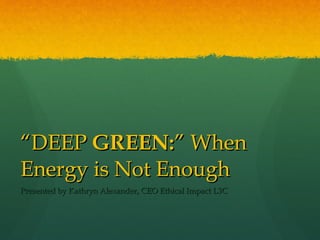 “ DEEP  GREEN: ” When Energy is Not Enough Presented by Kathryn Alexander, CEO Ethical Impact L3C 