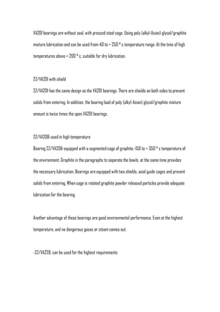 VA201 bearings are without seal, with pressed steel cage. Using poly (alkyl-Asian) glycol/graphite

mixture lubrication and can be used from-40 to + 250 ° c temperature range. At the time of high

temperatures above + 200 ° c, suitable for dry lubrication.



2Z/VA201 with shield

2Z/VA201 has the same design as the VA201 bearings. There are shields on both sides to prevent

solids from entering. In addition, the bearing load of poly (alkyl-Asian) glycol/graphite mixture

amount is twice times the open VA201 bearings.



2Z/VA208-used in high temperature

Bearing 2Z/VA208-equipped with a segmented cage of graphite,-150 to + 350 ° c temperature of

the environment. Graphite in the paragraphs to separate the bowls, at the same time provides

the necessary lubrication. Bearings are equipped with two shields, axial guide cages and prevent

solids from entering. When cage is rotated graphite powder released particles provide adequate

lubrication for the bearing.



Another advantage of these bearings are good environmental performance. Even at the highest

temperature, and no dangerous gases or steam comes out.



-2Z/VA228, can be used for the highest requirements
 