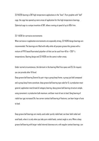 2Z/VA228-bearing is SKF high-temperature applications in the "best". Pure graphite with "ball"

cage, the cage has opened up more areas of application for this high temperature bearings.

Spherical cage is a unique invention of SKF, allows running at speed of up to 100r/min.



2Z/-VA216 for corrosive environments

When corrosive in application environments are especially strong, 2Z/VA216 design bearings are

recommended. The bearings are filled with milky white all purpose grease this grease with a

mixture of PTFE based fluorinated polyether oil that can be used from-40 to + 230 ° c

temperatures. Bearing design and 2Z/VA201 are the same in other areas.



Under normal circumstances, the lubricant in the bearing filled free space and 25. On request,

you can provide other fill level.

Deep groove ball bearing General by pair rings a group keep frame, a group just ball composed

and a group keep frame constitute, deep groove ball bearing type code for 6. is production most

general, application most broad of category bearing. deep groove ball bearing structure simple,

using convenient, is production bulk maximum, and bear must of axis to load. Dang bearing of

radial tour gap increased Shi, has corner contact ball bearing of features, can bear larger of axis

to load.



Deep groove ball bearings are mainly used under purely radial load, can bear both radial and

axial loads, when it is only when you take pure radial loads, contact angle is zero. When a deep

groove ball bearing with larger radial internal clearance are, with angular contact bearings, can
 