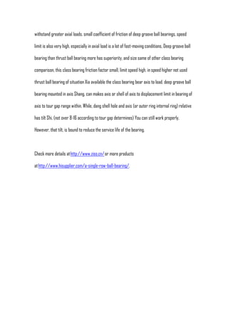 withstand greater axial loads. small coefficient of friction of deep groove ball bearings, speed

limit is also very high, especially in axial load is a lot of fast-moving conditions, Deep groove ball

bearing than thrust ball bearing more has superiority. and size same of other class bearing

comparison, this class bearing friction factor small, limit speed high. in speed higher not used

thrust ball bearing of situation Xia available the class bearing bear axis to load. deep groove ball

bearing mounted in axis Shang, can makes axis or shell of axis to displacement limit in bearing of

axis to tour gap range within. While, dang shell hole and axis (or outer ring internal ring) relative

has tilt Shi, (not over 8-16 according to tour gap determines) You can still work properly.

However, that tilt, is bound to reduce the service life of the bearing.



Check more details at http://www.ziso.cn/ or more products

at http://www.hisupplier.com/a-single-row-ball-bearing/.
 
