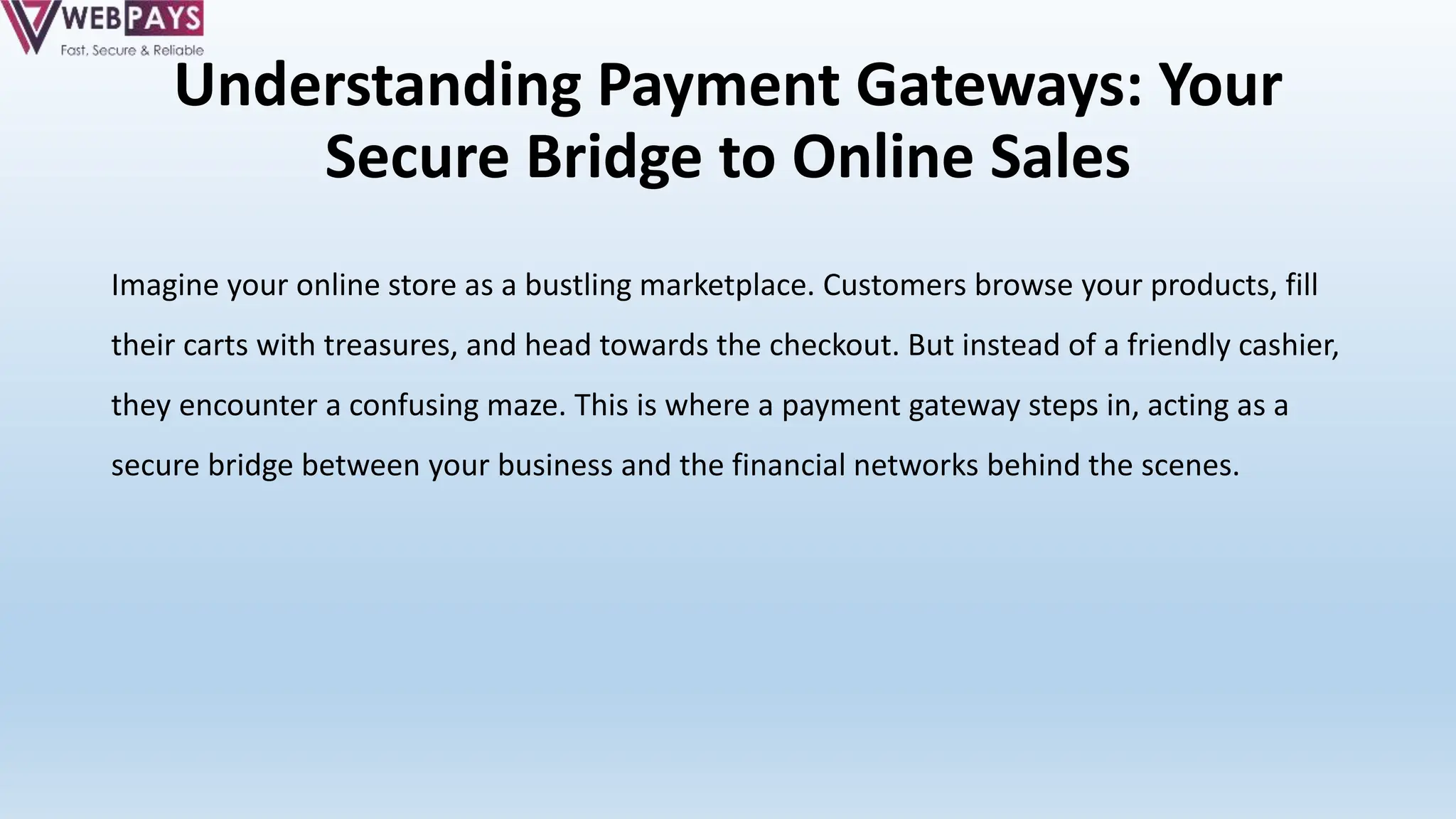 Understanding Payment Gateways: Your
Secure Bridge to Online Sales
Imagine your online store as a bustling marketplace. Customers browse your products, fill
their carts with treasures, and head towards the checkout. But instead of a friendly cashier,
they encounter a confusing maze. This is where a payment gateway steps in, acting as a
secure bridge between your business and the financial networks behind the scenes.
 