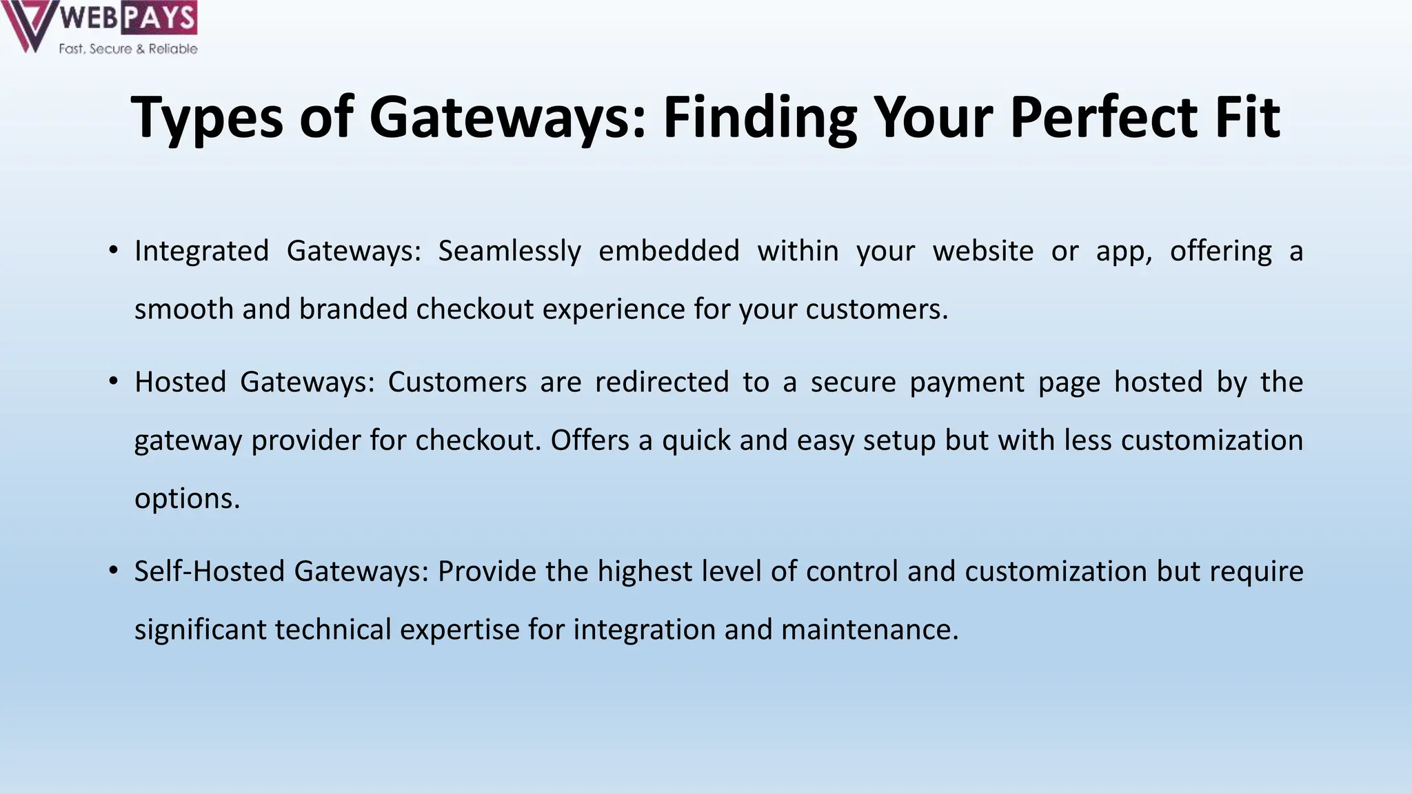 Types of Gateways: Finding Your Perfect Fit
• Integrated Gateways: Seamlessly embedded within your website or app, offering a
smooth and branded checkout experience for your customers.
• Hosted Gateways: Customers are redirected to a secure payment page hosted by the
gateway provider for checkout. Offers a quick and easy setup but with less customization
options.
• Self-Hosted Gateways: Provide the highest level of control and customization but require
significant technical expertise for integration and maintenance.
 