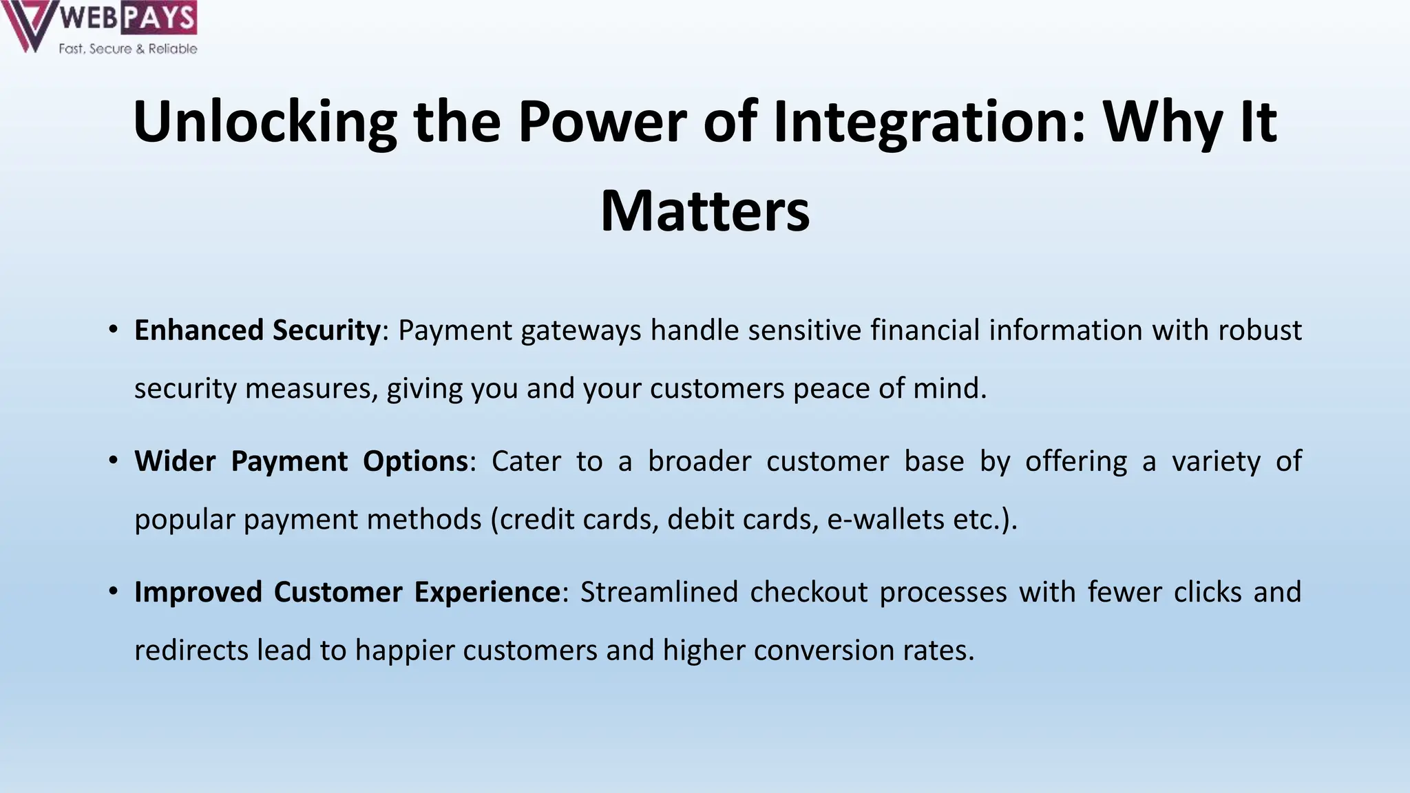 Unlocking the Power of Integration: Why It
Matters
• Enhanced Security: Payment gateways handle sensitive financial information with robust
security measures, giving you and your customers peace of mind.
• Wider Payment Options: Cater to a broader customer base by offering a variety of
popular payment methods (credit cards, debit cards, e-wallets etc.).
• Improved Customer Experience: Streamlined checkout processes with fewer clicks and
redirects lead to happier customers and higher conversion rates.
 