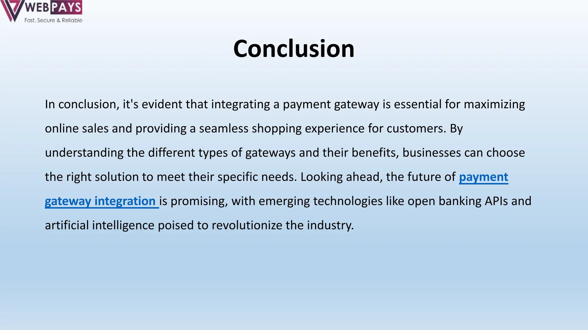Conclusion
In conclusion, it's evident that integrating a payment gateway is essential for maximizing
online sales and providing a seamless shopping experience for customers. By
understanding the different types of gateways and their benefits, businesses can choose
the right solution to meet their specific needs. Looking ahead, the future of payment
gateway integration is promising, with emerging technologies like open banking APIs and
artificial intelligence poised to revolutionize the industry.
 