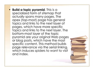 Build a topic pyramid . This is a specialized form of sitemap that actually spans many pages. The apex (top-most) page has general topics and links to the next layer of pages, which have more specific topics and links to the next layer. The bottom-most layer of the topic pyramid are your original Web pages or blog posts, which have the most specific content. This method builds page relevance via the serial linking, which induces spiders to want to visit and index.  