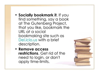 Socially bookmark it . If you find something, say a book at The Gutenberg Project, that you like, bookmark the URL at a social bookmaking site such as  Del.icio.us  with a brief description.  Remove access restrictions . Get rid of the need to login, or don't apply time-limits.  