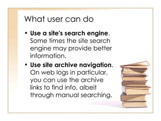 What user can do  Use a site's search engine . Some times the site search engine may provide better information.  Use site archive navigation . On web logs in particular, you can use the archive links to find info, albeit through manual searching.  