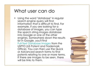 What user can do  Using the word "database" in regular search engine query will find information that is difficult to find. For example, if you are looking for a database of images, you can type the search string  images database  into Google or one of the other engines. Somewhere down the results list in Google, you'll find  Full-Text Database Images  from the USPTO (US Patent and Trademark Office). You can then use the Quick or Advanced search forms to find patents relating to one or more terms. If there are images to be seen, there will be links to them.  