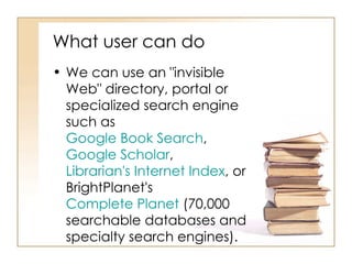 What user can do  We can use an "invisible Web" directory, portal or specialized search engine such as  Google Book Search ,  Google Scholar ,  Librarian's Internet Index , or BrightPlanet's  Complete Planet  (70,000 searchable databases and specialty search engines). 