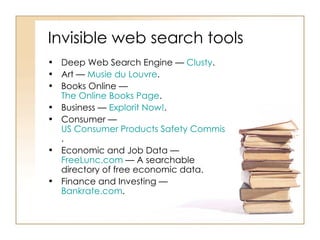 Invisible web search tools  Deep Web Search Engine —  Clusty .  Art —  Musie   du   Louvre .  Books Online —  The Online Books Page .  Business —  Explorit  Now! .  Consumer —  US Consumer Products Safety Commission Recalled Products .  Economic and Job Data —  FreeLunc.com  — A searchable directory of free economic data.  Finance and Investing —  Bankrate.com .  