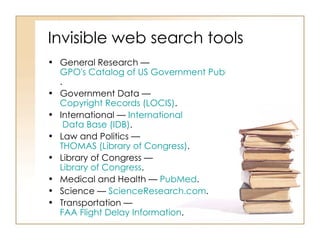 Invisible web search tools General Research —  GPO's Catalog of US Government Publications .  Government Data —  Copyright Records (LOCIS) .  International —  International  Data Base (IDB) .  Law and Politics —  THOMAS (Library of Congress) .  Library of Congress —  Library of Congress .  Medical and Health —  PubMed .  Science —  ScienceResearch.com .  Transportation —  FAA Flight Delay Information .  