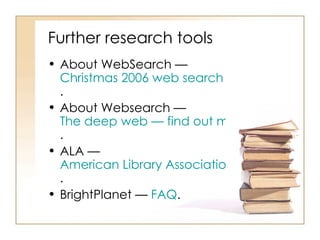 Further research tools  About WebSearch —  Christmas 2006 web search guide .  About Websearch —  The deep web — find out more about the deep web — deep web search .  ALA —  American Library Association .  BrightPlanet —  FAQ .  