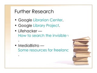 Further Research  Google  Librarian Center .  Google  Library Project .  Lifehacker —  How to search the invisible web .  MediaBistro —  Some resources for freelancers .  