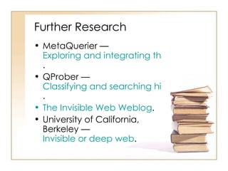 Further Research  MetaQuerier —  Exploring and integrating the deep web .  QProber —  Classifying and searching hidden-web text databases .  The Invisible Web  Weblog .  University of California, Berkeley —  Invisible or deep web .  