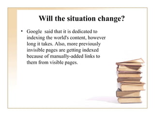 Will the situation change? Google  said that it is dedicated to indexing the world's content, however long it takes. Also, more previously invisible pages are getting indexed because of manually-added links to them from visible pages. 