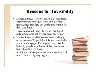 Reasons for Invisibility   Dynamic URLs : If web pages have long string of parameters and equal signs and question marks, such that they get duplicated what is in their data base.  Form controlled Entry : Pages are displayed only when some actions are taken by human.  Hidden Pages :Hidden means there is simply no sequence of hyperlink clicks that could take you to such a page. The pages are accessible, but only people who know of their existence know how to view them. New Pages: If the pages are new then they will not be indexed by any engine. 