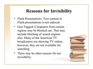 Reasons for Invisibility Flash Presentations: Text content in Flash presentations is not indexed. Geo-Tagged: Computers from certain regions may be blocked out. That may include blocking of search engines also. Many of the American TV broadcasters are showing TV online, however, they are not available for searching.  There may be other reasons for not invisibility.  