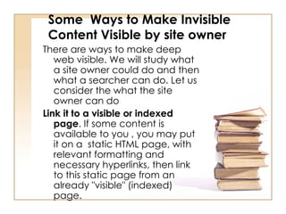 Some  Ways to Make Invisible Content Visible by site owner  There are ways to make deep web visible. We will study what a site owner could do and then what a searcher can do. Let us consider the what the site owner can do  Link it to a visible or indexed page . If some content is available to you , you may put it on a  static HTML page, with relevant formatting and necessary hyperlinks, then link to this static page from an already "visible" (indexed) page.  