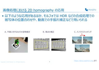 Copyright © 2020 Morpho, Inc. All Rights Reserved.
画像処理における 2D homography の応用
• 以下のような応用があるほか、モルフォでは HDR などの合成処理での
被写体の位置合わせや、動画での手振れ補正などで用いられる
3
A. 平⾯に対するカメラの姿勢推定 B. 視点の補正 C. パノラマスティッチング
https://docs.opencv.org より
 