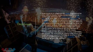 Deep house
• Deep house es un subgénero del House originado en los
años 1980 en Estados Unidos, donde inicialmente se
combinaron elementos del Chicago house con el jazz-
funk de los años 1980, y con toques del soul music. La
duración de las canciones varía entre 6 y 10 minutos, con
un tempo usualmente en el rango de 120 a 125 BPM.Este
estilo de la música house está caracterizado por tener un
sonido suave, sensual, cálido envolvente y bailable a la
vez. Igualmente cuenta con efectos ambientales como
reverb y delay. De la influencia del jazz y del soul se
percibe el uso de acordes más allá de las tríadas,
incorporando acordes de séptima, novena, suspendidos,
alteraciones, etc. Este estilo de música house ofrece una
mayor sensación acústica. A lo largo de los años el deep
house ha ganado popularidad según Beatport, siendo
uno de los géneros más vendidos.
 