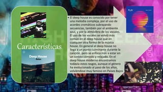 • El deep house es conocido por tener
una melodía compleja, por el uso de
acordes cromáticos subrayando
secuencias, también por el ambiente
soul, y por la atmósfera de los vocales.
El uso de los vocales se volvió más
común en el deep house que en
cualquier otra forma de la música
house. En general el deep house no
llega a un punto culminante durante la
canción, pero se enfoca más a estar en
un sonido cómodo y relajado. En el
deep house moderno encontramos
todavía estos rasgos, aunque el género
ha evolucionado al paso de los años,
volviéndose muy famoso en Países Bajos
Características
 