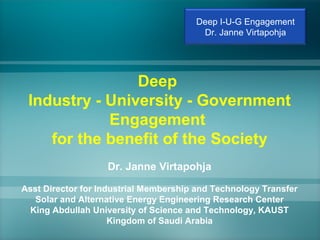 Deep
Industry - University - Government
Engagement
for the benefit of the Society
Dr. Janne Virtapohja
Asst Director for Industrial Membership and Technology Transfer
Solar and Alternative Energy Engineering Research Center
King Abdullah University of Science and Technology, KAUST
Kingdom of Saudi Arabia
Deep I-U-G Engagement
Dr. Janne Virtapohja
 