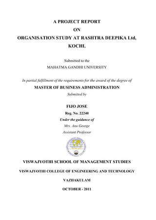 A PROJECT REPORT
                                   ON
ORGANISATION STUDY AT RASHTRA DEEPIKA Ltd,
                               KOCHI.


                             Submitted to the
                 MAHATMA GANDHI UNIVERSITY


 In partial fulfillment of the requirements for the award of the degree of
        MASTER OF BUSINESS ADMINISTRATION
                               Submitted by


                              FIJO JOSE
                             Reg. No. 22240
                          Under the guidance of
                            Mrs. Anu George
                            Assistant Professor




 VISWAJYOTHI SCHOOL OF MANAGEMENT STUDIES

VISWAJYOTHI COLLEGE OF ENGINEERING AND TECHNOLOGY

                            VAZHAKULAM

                           OCTOBER - 2011
 