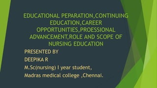 EDUCATIONAL PEPARATION,CONTINUING
EDUCATION,CAREER
OPPORTUNITIES,PROESSIONAL
ADVANCEMENT,ROLE AND SCOPE OF
NURSING EDUCATION
PRESENTED BY
DEEPIKA R
M.Sc(nursing) I year student,
Madras medical college ,Chennai.
 