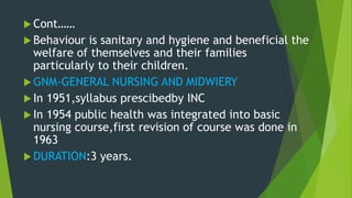  Cont……
 Behaviour is sanitary and hygiene and beneficial the
welfare of themselves and their families
particularly to their children.
 GNM-GENERAL NURSING AND MIDWIERY
 In 1951,syllabus prescibedby INC
 In 1954 public health was integrated into basic
nursing course,first revision of course was done in
1963
 DURATION:3 years.
 