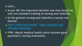  Cont….
 As per INC the important decision was that should be
only two standard training of nursing and midwifey
 So the general nursing and midwifery courses was
started.
 POST CERTIICATE SHORT –TERM COURSES AND
DIPLOMA PROGRAM
 1954 –Manzil medical health cetre lucknow gave
psychiatric nursing orientation.
 