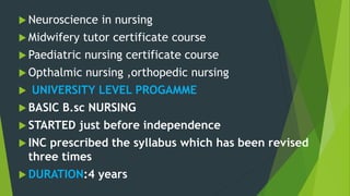  Neuroscience in nursing
 Midwifery tutor certificate course
 Paediatric nursing certificate course
 Opthalmic nursing ,orthopedic nursing
 UNIVERSITY LEVEL PROGAMME
 BASIC B.sc NURSING
 STARTED just before independence
 INC prescribed the syllabus which has been revised
three times
 DURATION:4 years
 