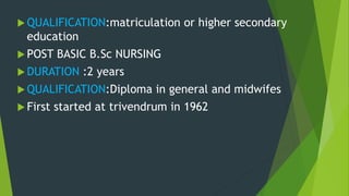  QUALIFICATION:matriculation or higher secondary
education
 POST BASIC B.Sc NURSING
 DURATION :2 years
 QUALIFICATION:Diploma in general and midwifes
 First started at trivendrum in 1962
 