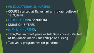  PG EDUCATION:M.Sc.NURSING
 COURSE started at Raikumari amrit kaur college in
1959,delhi
 QUALIICATION:B.Sc NURSING
 DURATION:2 YEARS
 M.PHIL IN NURSING:
 1986,One and half years or full time courses started
at Rajkumari amrit kaur college of nursing
 Two years programmes for parttime.
 