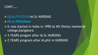 CONT…..
 QUALIFICATION:M.Sc NURSING
 Ph.D PROGRAM
 It was started in india in 1990 at MV Shetty memorial
college,bangalore.
 3 YEARS progam after M.Sc NURSING
 2 YEARS program after M.phil in NURSING
 