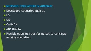  NURSING EDUCATION IN ABROAD:
 Developed countries such as
 US
 UK
 CANADA
 AUSTRALIA
 Provide opportunities for nurses to continue
nursing education.
 