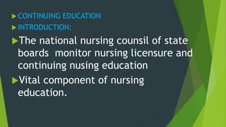  CONTINUING EDUCATION
 INTRODUCTION:
The national nursing counsil of state
boards monitor nursing licensure and
continuing nusing education
Vital component of nursing
education.
 