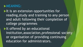 MEANING:
It is an extension opportunities for
reading,study and training to any person
and adult following their completion of
college programmes
It offered by an educational
institution,association,professional society
or organisation of providing continuing
education for administrators.
 