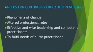 NEEDS FOR CONTINUING EDUCATION IN NURSING:
Phenomena of change
Altered professional roles
Effective and wise leadership and competent
practitioners
To fulfil needs of nurse practitioner.
 