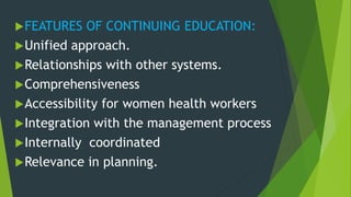 FEATURES OF CONTINUING EDUCATION:
Unified approach.
Relationships with other systems.
Comprehensiveness
Accessibility for women health workers
Integration with the management process
Internally coordinated
Relevance in planning.
 