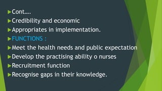 Cont….
Credibility and economic
Appropriates in implementation.
FUNCTIONS :
Meet the health needs and public expectation
Develop the practising ability o nurses
Recruitment function
Recognise gaps in their knowledge.
 