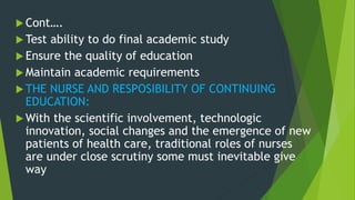  Cont….
 Test ability to do final academic study
 Ensure the quality of education
 Maintain academic requirements
 THE NURSE AND RESPOSIBILITY OF CONTINUING
EDUCATION:
 With the scientific involvement, technologic
innovation, social changes and the emergence of new
patients of health care, traditional roles of nurses
are under close scrutiny some must inevitable give
way
 