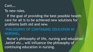 Cont….
To new roles.
If the goal of providing the best possible health
care for all is to be achieved new solutions for
problems both old and new.
PHILOSOPHY OF CONTINUING EDUCATION IN
NURSING.
Nurse’s philosophy of life, nursing and education
,belief etc., will influence the philosophy of
continuing education in nursing.
 