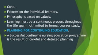  Cont…
 Focuses on the individual learners.
 Philosophy is based on values.
 Learning must be a continuous process throughout
the life span, not limited to formal courses study.
 PLANNING FOR CONTINUING EDUCATION:
 A Successful continuing nursing education programme
is the result of careful and detailed planning
 