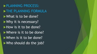 PLANNING PROCESS:
THE PLANNING FORMULA
What is to be done?
Why it is necessary?
How is it to be done?
Where is it to be done?
When is it to be done?
Who should do the job?
 