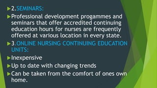 2.SEMINARS:
Professional development progammes and
seminars that offer accredited continuing
education hours for nurses are frequently
offered at various location in every state.
3.ONLINE NURSING CONTINUING EDUCATION
UNITS:
Inexpensive
Up to date with changing trends
Can be taken from the comfort of ones own
home.
 